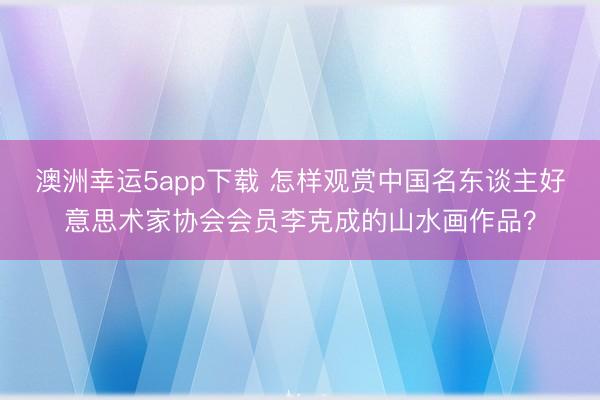 澳洲幸運5app下載 怎樣觀賞中國名東談主好意思術家協(xié)會會員李克成的山水畫作品?