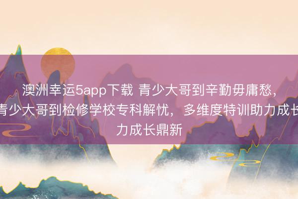 澳洲幸運5app下載 青少大哥到辛勤毋庸愁，永州青少大哥到檢修學(xué)校專科解憂，多維度特訓(xùn)助力成長鼎新