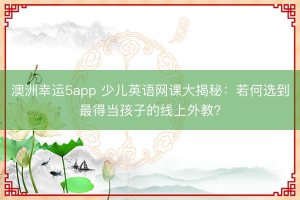 澳洲幸運5app 少兒英語網課大揭秘：若何選到最得當孩子的線上外教？