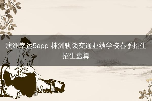 澳洲幸運5app 株洲軌談交通業績學校春季招生招生盤算