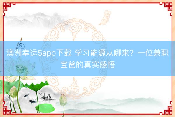 澳洲幸運5app下載 學習能源從哪來?一位兼職寶爸的真實感悟