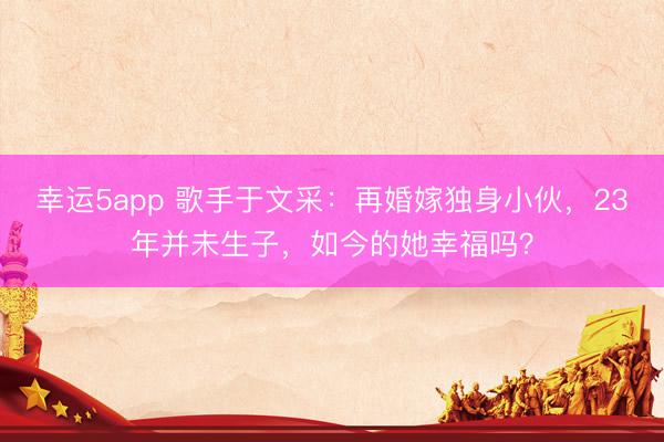 幸運5app 歌手于文采：再婚嫁獨身小伙，23年并未生子，如今的她幸福嗎？
