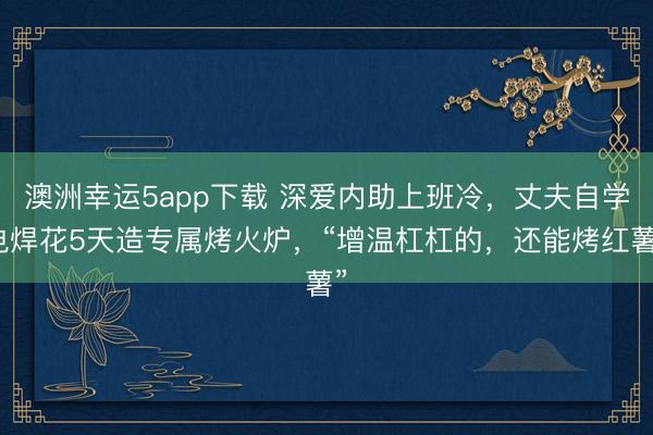 澳洲幸運5app下載 深愛內助上班冷，丈夫自學電焊花5天造專屬烤火爐，“增溫杠杠的，還能烤紅薯”