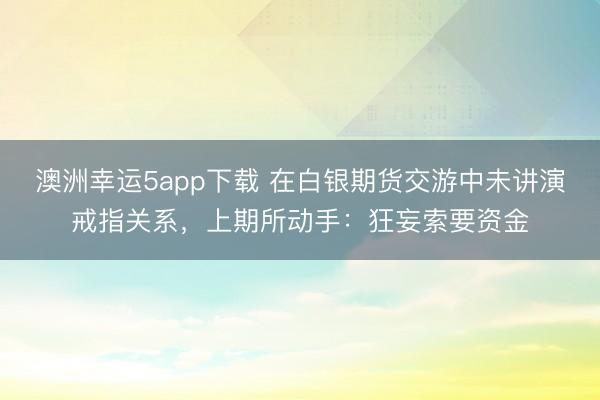 澳洲幸運5app下載 在白銀期貨交游中未講演戒指關系，上期所動手：狂妄索要資金