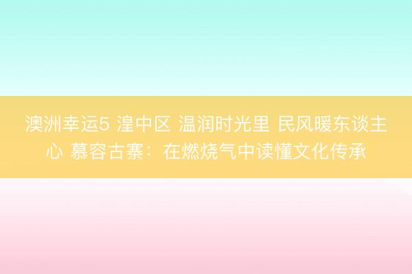澳洲幸運(yùn)5 湟中區(qū) 溫潤(rùn)時(shí)光里 民風(fēng)暖東談主心 慕容古寨:在燃燒氣中讀懂文化傳承