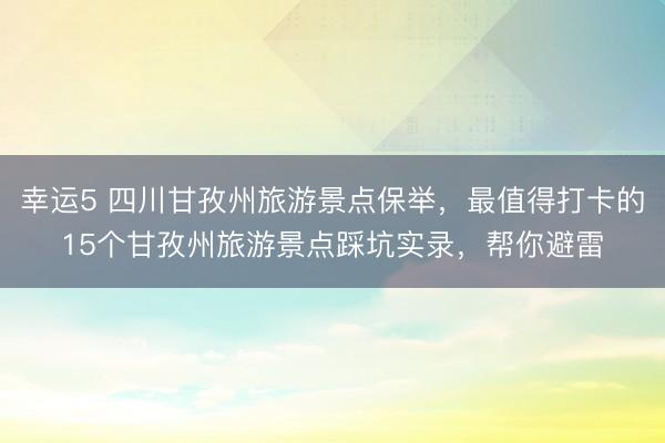 幸運5 四川甘孜州旅游景點保舉，最值得打卡的15個甘孜州旅游景點踩坑實錄，幫你避雷