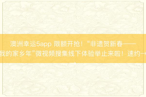 澳洲幸運5app 限額開搶！“非遺賀新春——我的家鄉年”微視頻搜集線下體驗舉止來啦！速約→