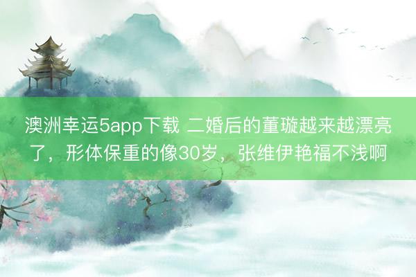 澳洲幸運5app下載 二婚后的董璇越來越漂亮了,形體保重的像30歲,張維伊艷福不淺啊