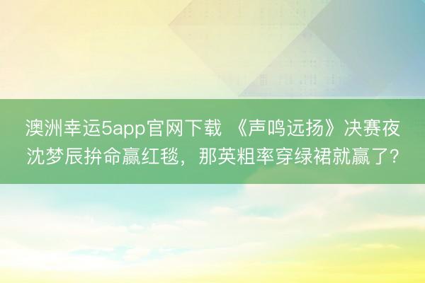 澳洲幸運5app官網(wǎng)下載 《聲鳴遠揚》決賽夜沈夢辰拚命贏紅毯,那英粗率穿綠裙就贏了?