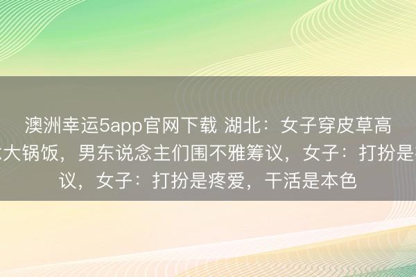 澳洲幸運5app官網下載 湖北:女子穿皮草高跟鞋回村幫廚作念大鍋飯,男東說念主們圍不雅籌議,女子:打扮是疼愛,干活是本色