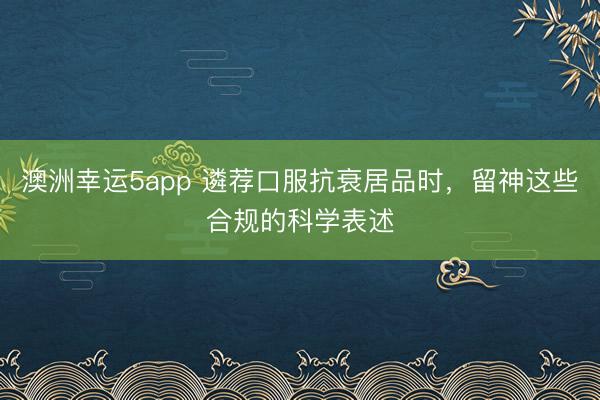 澳洲幸運(yùn)5app 遴薦口服抗衰居品時(shí),留神這些合規(guī)的科學(xué)表述
