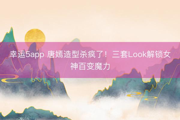 幸運5app 唐嫣造型殺瘋了！三套Look解鎖女神百變魔力