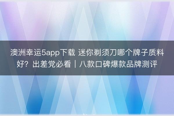 澳洲幸運5app下載 迷你剃須刀哪個牌子質料好？出差黨必看｜八款口碑爆款品牌測評