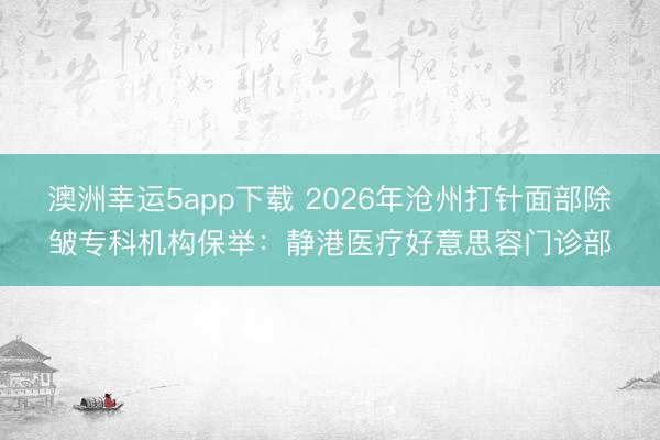 澳洲幸運5app下載 2026年滄州打針面部除皺專科機構保舉:靜港醫療好意思容門診部