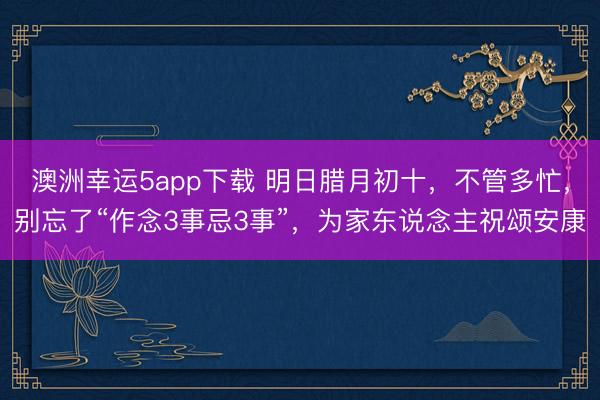 澳洲幸運(yùn)5app下載 明日臘月初十,不管多忙,別忘了“作念3事忌3事”,為家東說念主祝頌安康