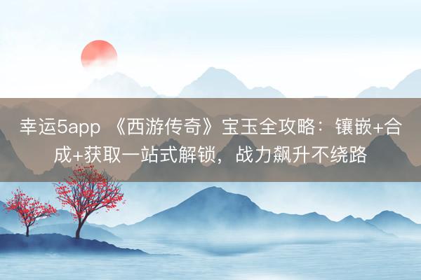 幸運5app 《西游傳奇》寶玉全攻略:鑲嵌+合成+獲取一站式解鎖,戰(zhàn)力飆升不繞路