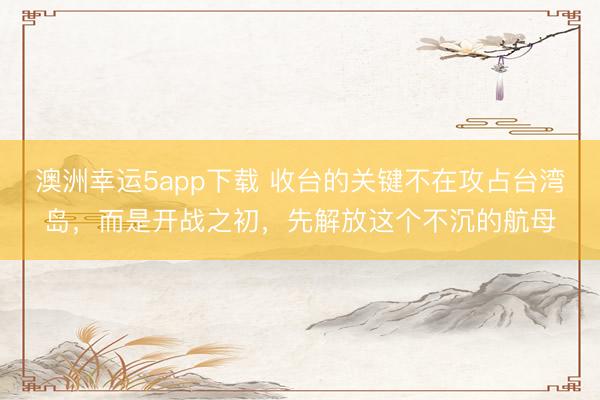 澳洲幸運5app下載 收臺的關鍵不在攻占臺灣島，而是開戰之初，先解放這個不沉的航母