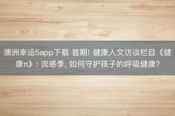 澳洲幸運(yùn)5app下載 首期! 健康人文訪談欄目《健康π》: 流感季， 如何守護(hù)孩子的呼吸健康?
