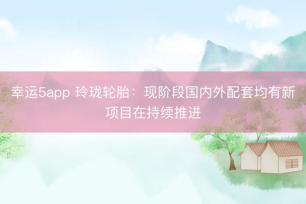 幸運5app 玲瓏輪胎:現(xiàn)階段國內外配套均有新項目在持續(xù)推進