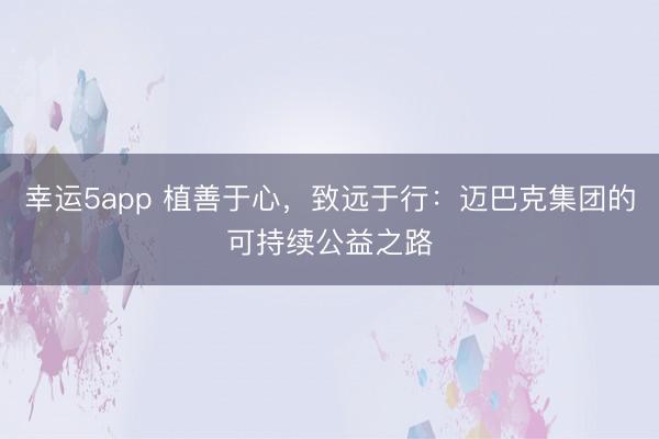 幸運5app 植善于心，致遠于行：邁巴克集團的可持續(xù)公益之路