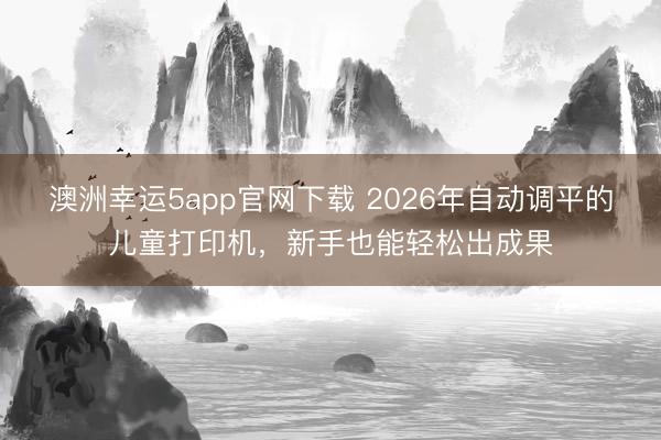 澳洲幸運5app官網(wǎng)下載 2026年自動調(diào)平的兒童打印機(jī)，新手也能輕松出成果