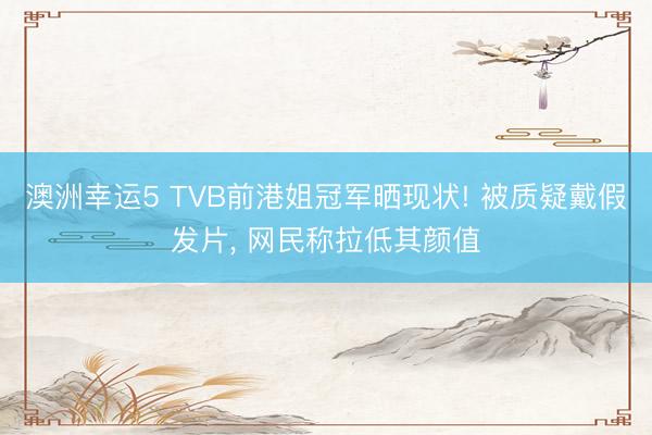 澳洲幸運5 TVB前港姐冠軍曬現狀! 被質疑戴假發片, 網民稱拉低其顏值
